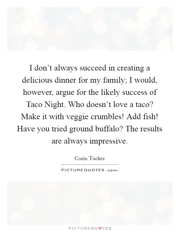 I don't always succeed in creating a delicious dinner for my family; I would, however, argue for the likely success of Taco Night. Who doesn't love a taco? Make it with veggie crumbles! Add fish! Have you tried ground buffalo? The results are always impressive. Picture Quote #1