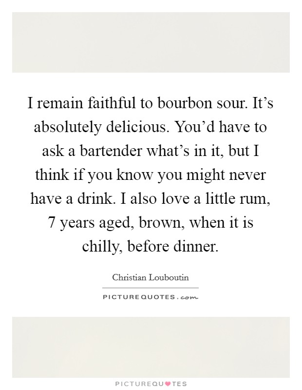 I remain faithful to bourbon sour. It's absolutely delicious. You'd have to ask a bartender what's in it, but I think if you know you might never have a drink. I also love a little rum, 7 years aged, brown, when it is chilly, before dinner. Picture Quote #1