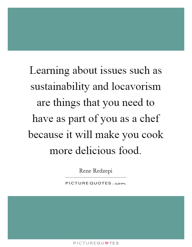 Learning about issues such as sustainability and locavorism are things that you need to have as part of you as a chef because it will make you cook more delicious food. Picture Quote #1