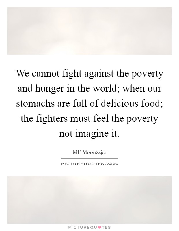 We cannot fight against the poverty and hunger in the world; when our stomachs are full of delicious food; the fighters must feel the poverty not imagine it. Picture Quote #1