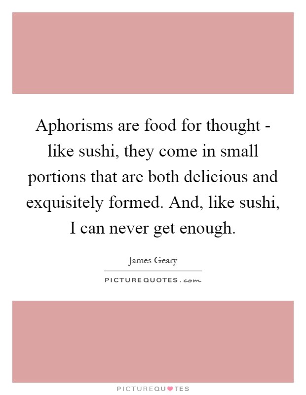 Aphorisms are food for thought - like sushi, they come in small portions that are both delicious and exquisitely formed. And, like sushi, I can never get enough. Picture Quote #1