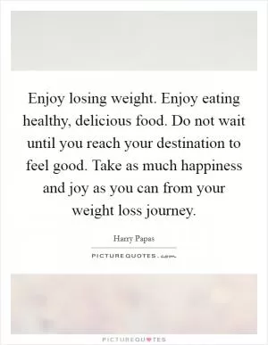 Enjoy losing weight. Enjoy eating healthy, delicious food. Do not wait until you reach your destination to feel good. Take as much happiness and joy as you can from your weight loss journey Picture Quote #1
