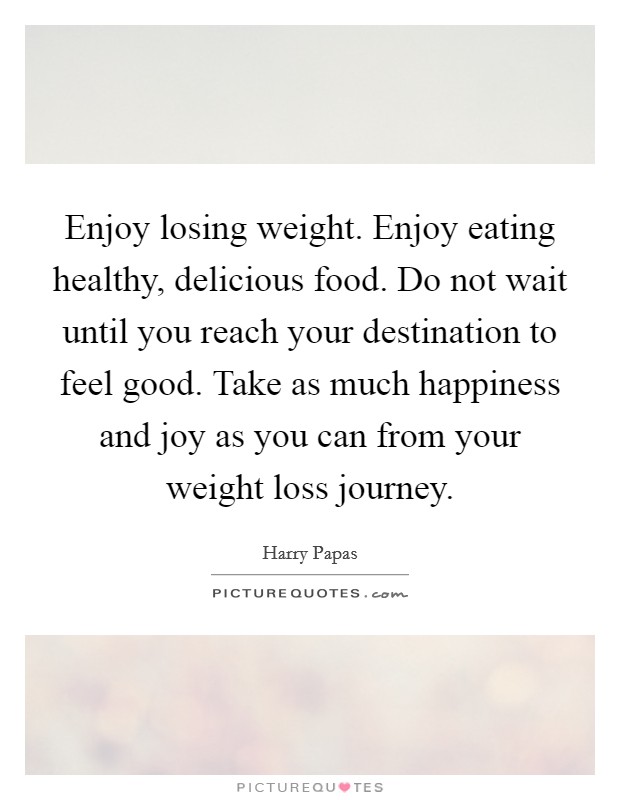 Enjoy losing weight. Enjoy eating healthy, delicious food. Do not wait until you reach your destination to feel good. Take as much happiness and joy as you can from your weight loss journey. Picture Quote #1