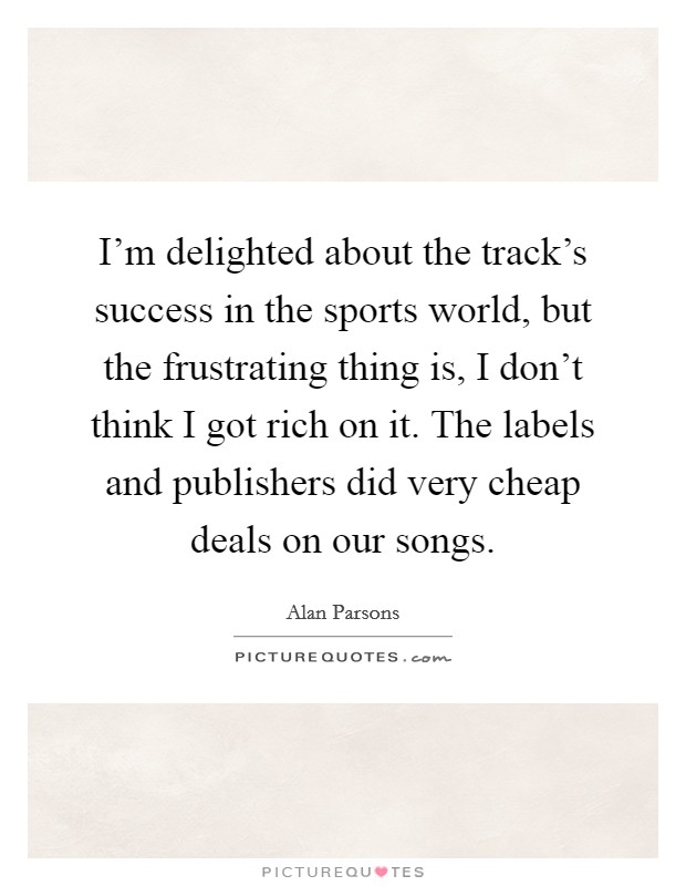 I'm delighted about the track's success in the sports world, but the frustrating thing is, I don't think I got rich on it. The labels and publishers did very cheap deals on our songs. Picture Quote #1