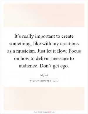It’s really important to create something, like with my creations as a musician. Just let it flow. Focus on how to deliver message to audience. Don’t get ego Picture Quote #1