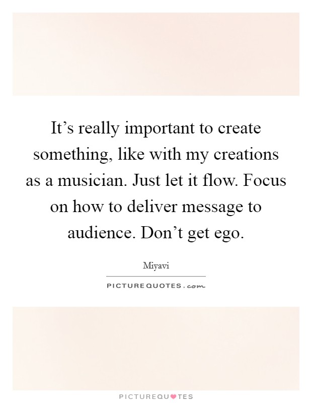 It's really important to create something, like with my creations as a musician. Just let it flow. Focus on how to deliver message to audience. Don't get ego. Picture Quote #1