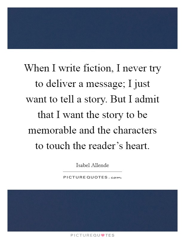 When I write fiction, I never try to deliver a message; I just want to tell a story. But I admit that I want the story to be memorable and the characters to touch the reader's heart. Picture Quote #1