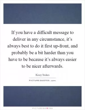If you have a difficult message to deliver in any circumstance, it’s always best to do it first up-front, and probably be a bit harder than you have to be because it’s always easier to be nicer afterwards Picture Quote #1