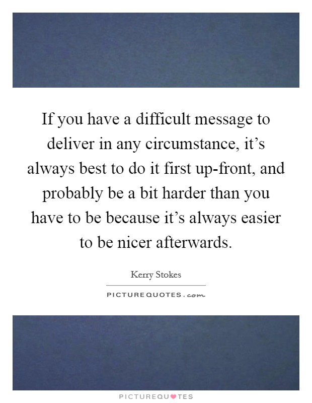 If you have a difficult message to deliver in any circumstance, it's always best to do it first up-front, and probably be a bit harder than you have to be because it's always easier to be nicer afterwards. Picture Quote #1