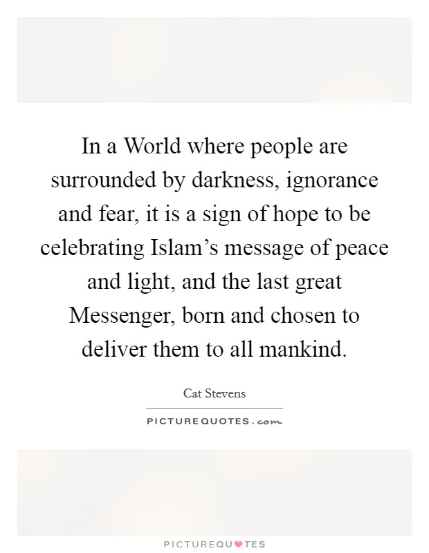 In a World where people are surrounded by darkness, ignorance and fear, it is a sign of hope to be celebrating Islam's message of peace and light, and the last great Messenger, born and chosen to deliver them to all mankind. Picture Quote #1