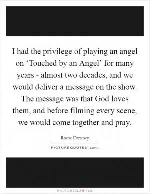 I had the privilege of playing an angel on ‘Touched by an Angel’ for many years - almost two decades, and we would deliver a message on the show. The message was that God loves them, and before filming every scene, we would come together and pray Picture Quote #1