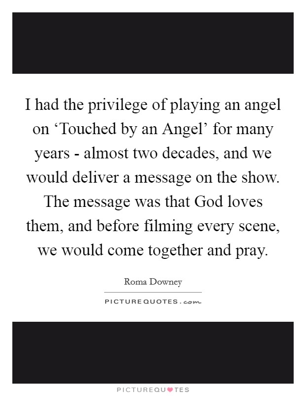 I had the privilege of playing an angel on ‘Touched by an Angel' for many years - almost two decades, and we would deliver a message on the show. The message was that God loves them, and before filming every scene, we would come together and pray. Picture Quote #1