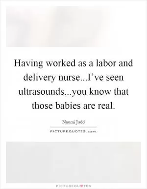 Having worked as a labor and delivery nurse...I’ve seen ultrasounds...you know that those babies are real Picture Quote #1