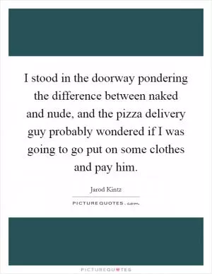 I stood in the doorway pondering the difference between naked and nude, and the pizza delivery guy probably wondered if I was going to go put on some clothes and pay him Picture Quote #1