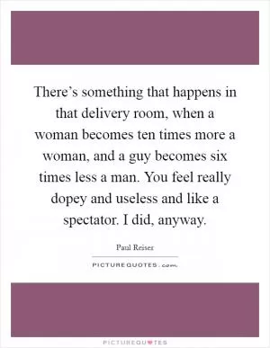 There’s something that happens in that delivery room, when a woman becomes ten times more a woman, and a guy becomes six times less a man. You feel really dopey and useless and like a spectator. I did, anyway Picture Quote #1