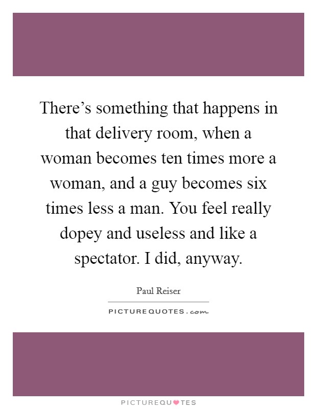 There's something that happens in that delivery room, when a woman becomes ten times more a woman, and a guy becomes six times less a man. You feel really dopey and useless and like a spectator. I did, anyway. Picture Quote #1