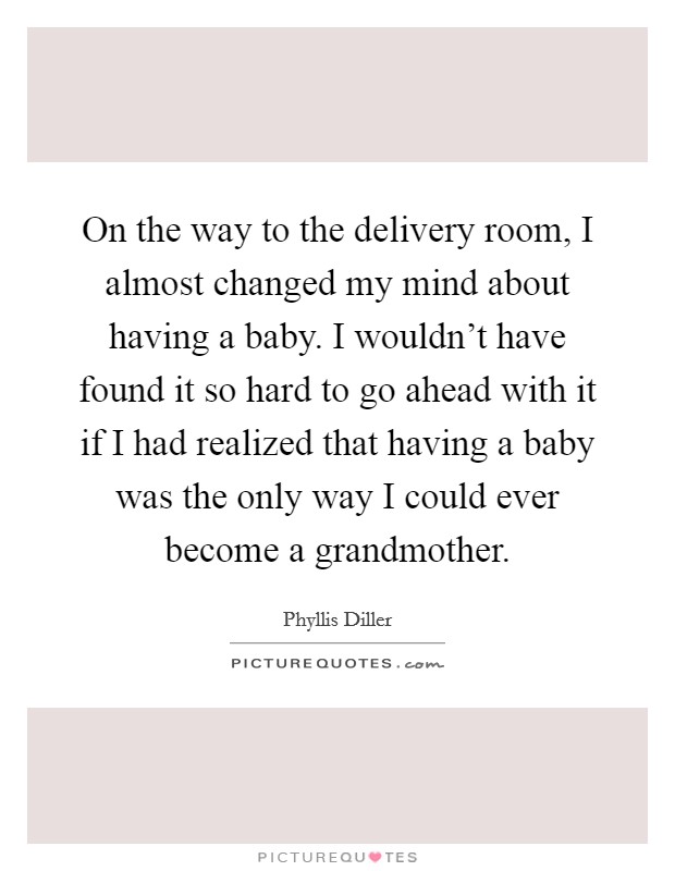 On the way to the delivery room, I almost changed my mind about having a baby. I wouldn't have found it so hard to go ahead with it if I had realized that having a baby was the only way I could ever become a grandmother. Picture Quote #1