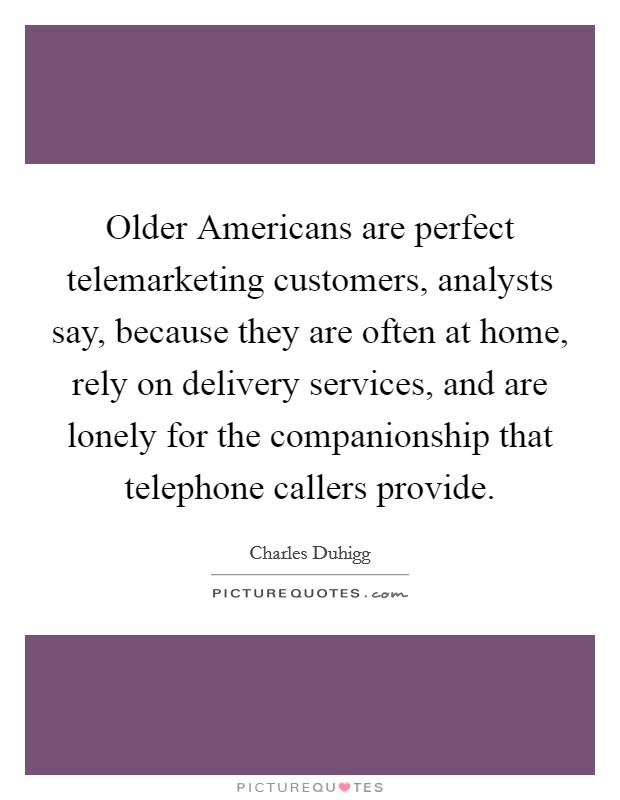Older Americans are perfect telemarketing customers, analysts say, because they are often at home, rely on delivery services, and are lonely for the companionship that telephone callers provide Picture Quote #1