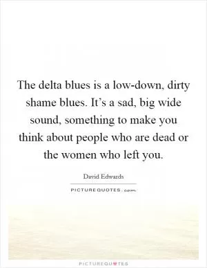 The delta blues is a low-down, dirty shame blues. It’s a sad, big wide sound, something to make you think about people who are dead or the women who left you Picture Quote #1