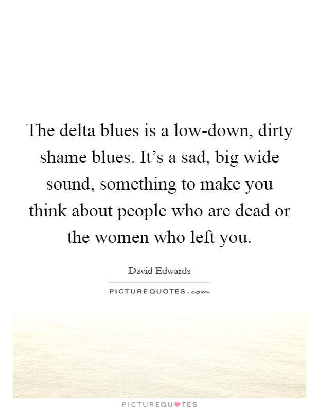 The delta blues is a low-down, dirty shame blues. It's a sad, big wide sound, something to make you think about people who are dead or the women who left you. Picture Quote #1