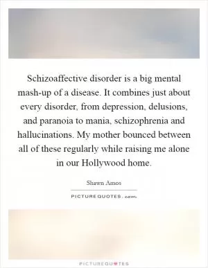 Schizoaffective disorder is a big mental mash-up of a disease. It combines just about every disorder, from depression, delusions, and paranoia to mania, schizophrenia and hallucinations. My mother bounced between all of these regularly while raising me alone in our Hollywood home Picture Quote #1
