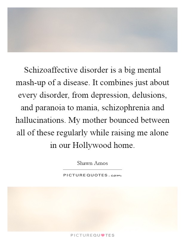 Schizoaffective disorder is a big mental mash-up of a disease. It combines just about every disorder, from depression, delusions, and paranoia to mania, schizophrenia and hallucinations. My mother bounced between all of these regularly while raising me alone in our Hollywood home. Picture Quote #1