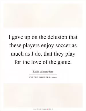 I gave up on the delusion that these players enjoy soccer as much as I do, that they play for the love of the game Picture Quote #1