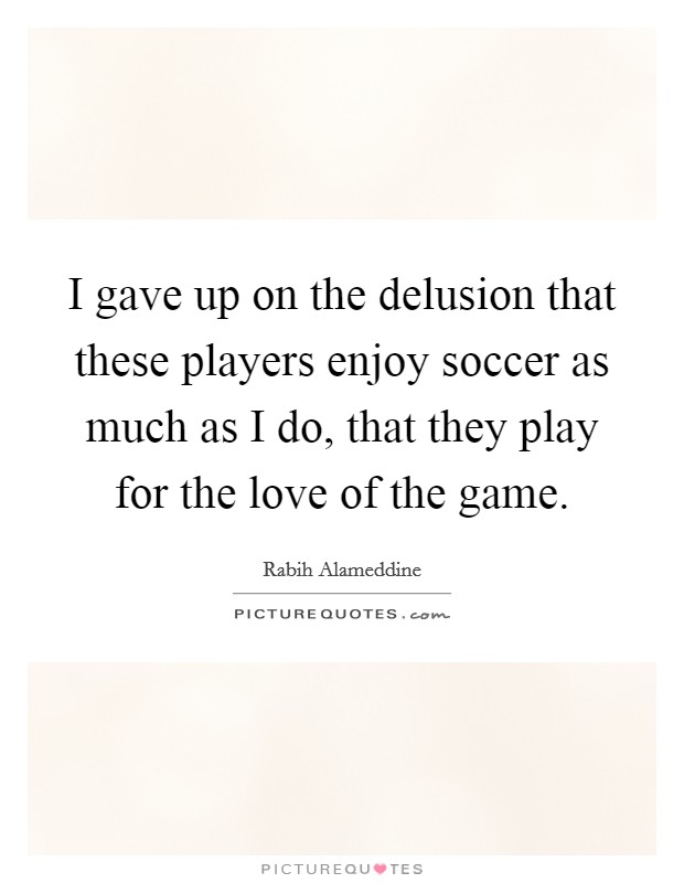 I gave up on the delusion that these players enjoy soccer as much as I do, that they play for the love of the game. Picture Quote #1
