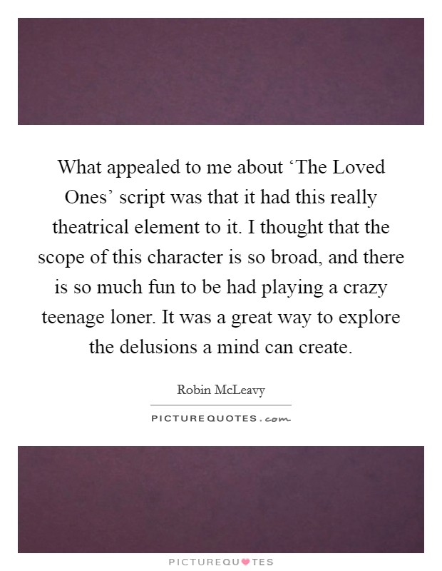 What appealed to me about ‘The Loved Ones' script was that it had this really theatrical element to it. I thought that the scope of this character is so broad, and there is so much fun to be had playing a crazy teenage loner. It was a great way to explore the delusions a mind can create. Picture Quote #1