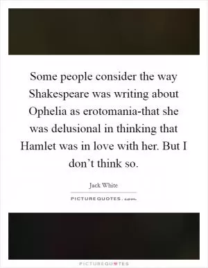 Some people consider the way Shakespeare was writing about Ophelia as erotomania-that she was delusional in thinking that Hamlet was in love with her. But I don’t think so Picture Quote #1
