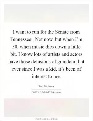 I want to run for the Senate from Tennessee . Not now, but when I’m 50, when music dies down a little bit. I know lots of artists and actors have those delusions of grandeur, but ever since I was a kid, it’s been of interest to me Picture Quote #1