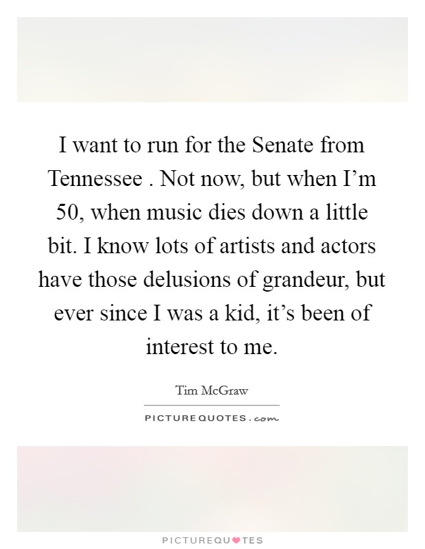 I want to run for the Senate from Tennessee . Not now, but when I'm 50, when music dies down a little bit. I know lots of artists and actors have those delusions of grandeur, but ever since I was a kid, it's been of interest to me. Picture Quote #1