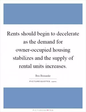 Rents should begin to decelerate as the demand for owner-occupied housing stabilizes and the supply of rental units increases Picture Quote #1