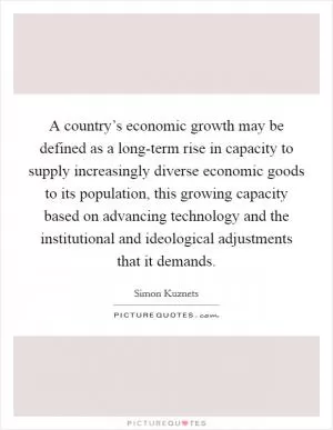 A country’s economic growth may be defined as a long-term rise in capacity to supply increasingly diverse economic goods to its population, this growing capacity based on advancing technology and the institutional and ideological adjustments that it demands Picture Quote #1