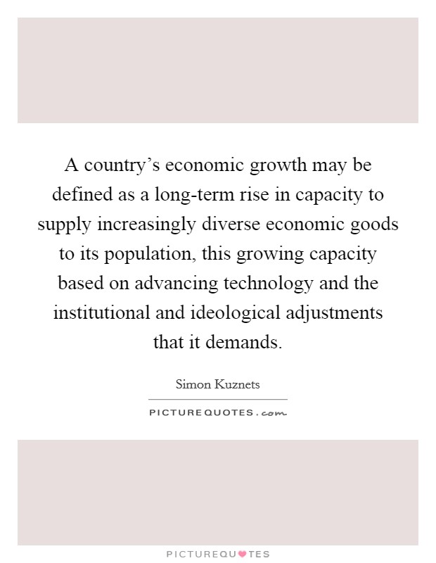 A country's economic growth may be defined as a long-term rise in capacity to supply increasingly diverse economic goods to its population, this growing capacity based on advancing technology and the institutional and ideological adjustments that it demands. Picture Quote #1