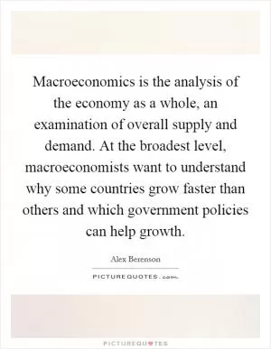 Macroeconomics is the analysis of the economy as a whole, an examination of overall supply and demand. At the broadest level, macroeconomists want to understand why some countries grow faster than others and which government policies can help growth Picture Quote #1