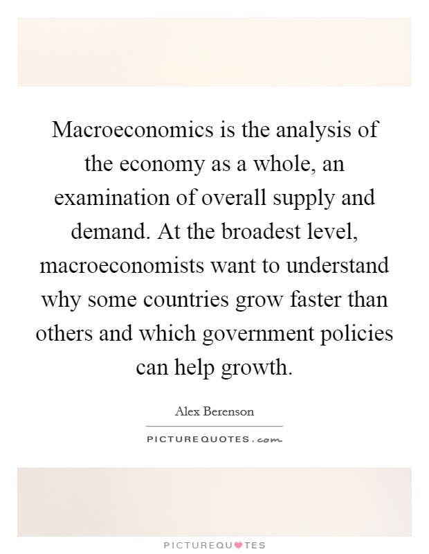 Macroeconomics is the analysis of the economy as a whole, an examination of overall supply and demand. At the broadest level, macroeconomists want to understand why some countries grow faster than others and which government policies can help growth. Picture Quote #1