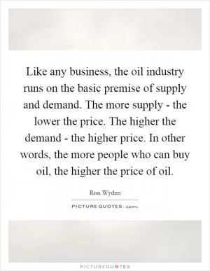 Like any business, the oil industry runs on the basic premise of supply and demand. The more supply - the lower the price. The higher the demand - the higher price. In other words, the more people who can buy oil, the higher the price of oil Picture Quote #1