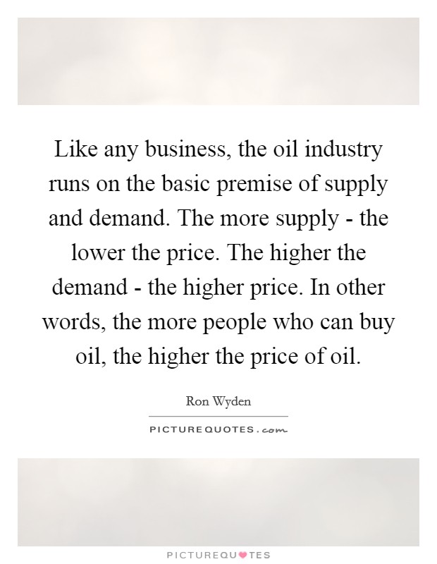 Like any business, the oil industry runs on the basic premise of supply and demand. The more supply - the lower the price. The higher the demand - the higher price. In other words, the more people who can buy oil, the higher the price of oil. Picture Quote #1