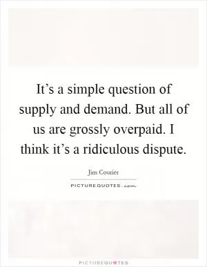 It’s a simple question of supply and demand. But all of us are grossly overpaid. I think it’s a ridiculous dispute Picture Quote #1