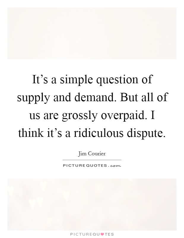 It's a simple question of supply and demand. But all of us are grossly overpaid. I think it's a ridiculous dispute. Picture Quote #1