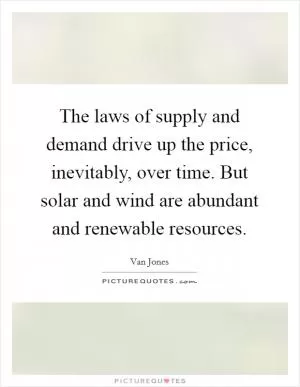 The laws of supply and demand drive up the price, inevitably, over time. But solar and wind are abundant and renewable resources Picture Quote #1