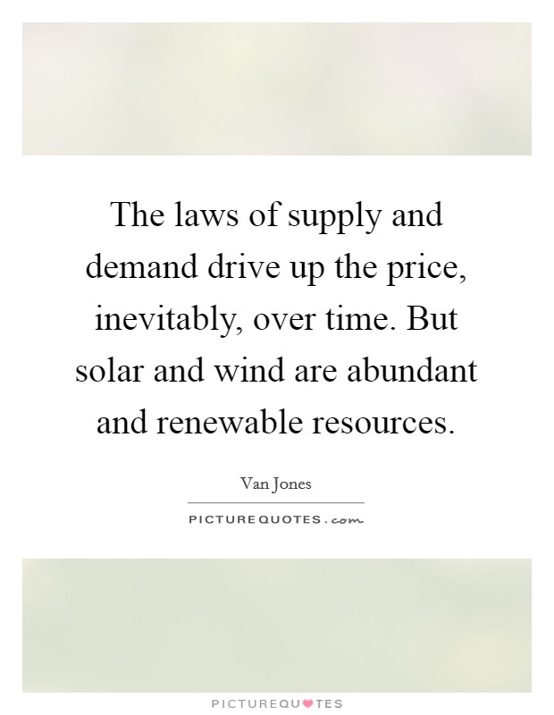 The laws of supply and demand drive up the price, inevitably, over time. But solar and wind are abundant and renewable resources. Picture Quote #1