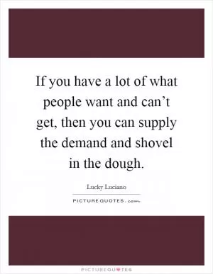 If you have a lot of what people want and can’t get, then you can supply the demand and shovel in the dough Picture Quote #1