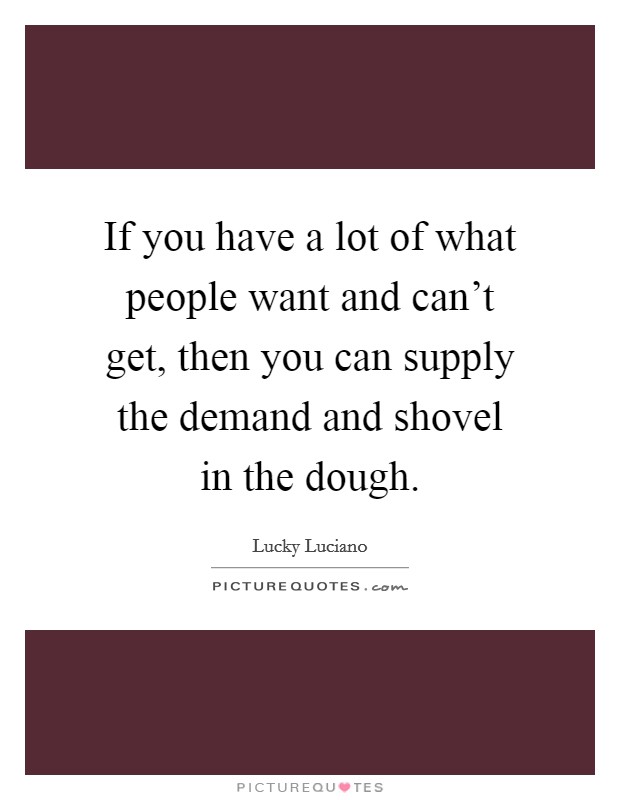 If you have a lot of what people want and can't get, then you can supply the demand and shovel in the dough. Picture Quote #1