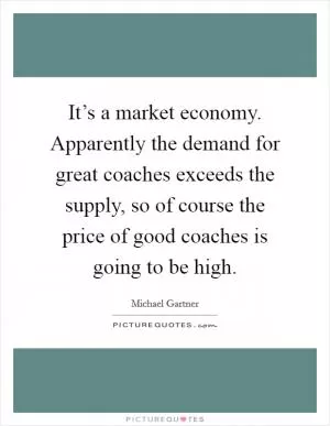 It’s a market economy. Apparently the demand for great coaches exceeds the supply, so of course the price of good coaches is going to be high Picture Quote #1