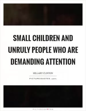 Small children and unruly people who are demanding attention Picture Quote #1