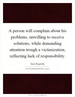 A person will complain about his problems, unwilling to receive solutions, while demanding attention trough a victimization, reflecting lack of responsibility Picture Quote #1