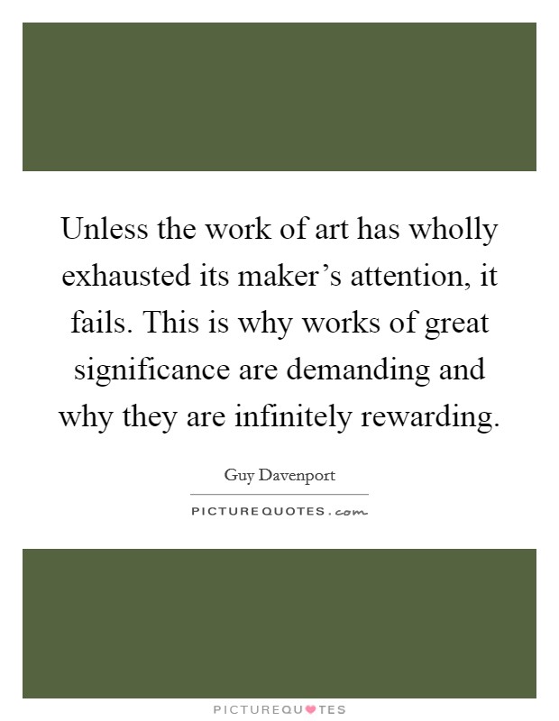 Unless the work of art has wholly exhausted its maker's attention, it fails. This is why works of great significance are demanding and why they are infinitely rewarding. Picture Quote #1