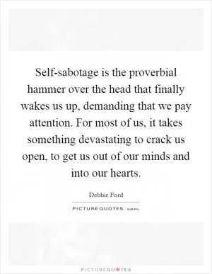 Self-sabotage is the proverbial hammer over the head that finally wakes us up, demanding that we pay attention. For most of us, it takes something devastating to crack us open, to get us out of our minds and into our hearts Picture Quote #1